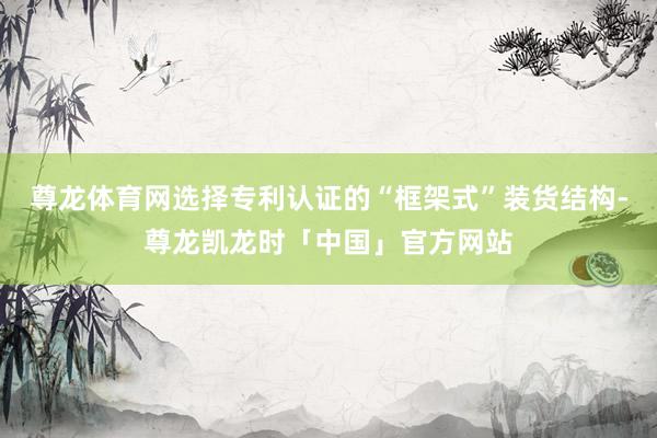 尊龙体育网选择专利认证的“框架式”装货结构-尊龙凯龙时「中国」官方网站