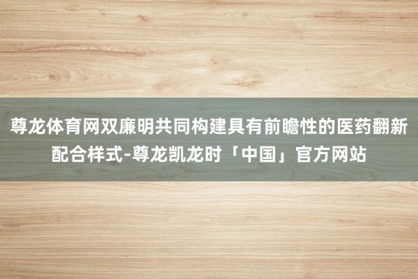 尊龙体育网双廉明共同构建具有前瞻性的医药翻新配合样式-尊龙凯龙时「中国」官方网站