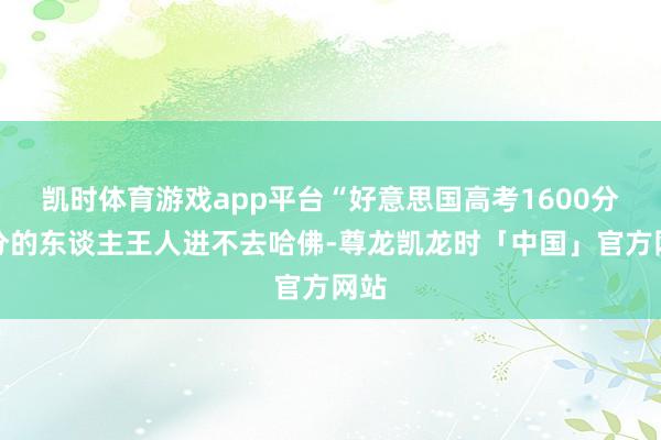 凯时体育游戏app平台“好意思国高考1600分满分的东谈主王人进不去哈佛-尊龙凯龙时「中国」官方网站