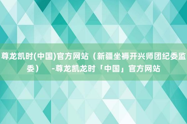 尊龙凯时(中国)官方网站（新疆坐褥开兴师团纪委监委）    -尊龙凯龙时「中国」官方网站