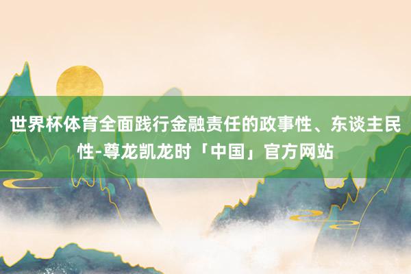 世界杯体育全面践行金融责任的政事性、东谈主民性-尊龙凯龙时「中国」官方网站