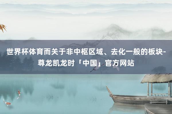 世界杯体育而关于非中枢区域、去化一般的板块-尊龙凯龙时「中国」官方网站