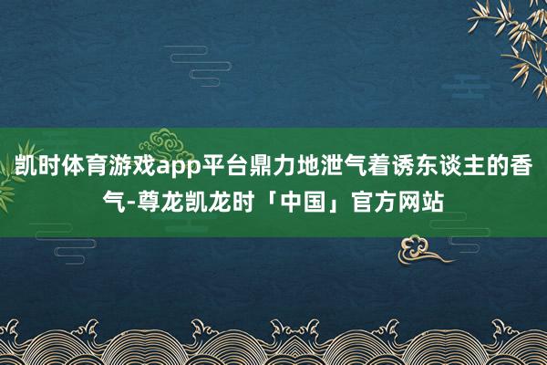 凯时体育游戏app平台鼎力地泄气着诱东谈主的香气-尊龙凯龙时「中国」官方网站
