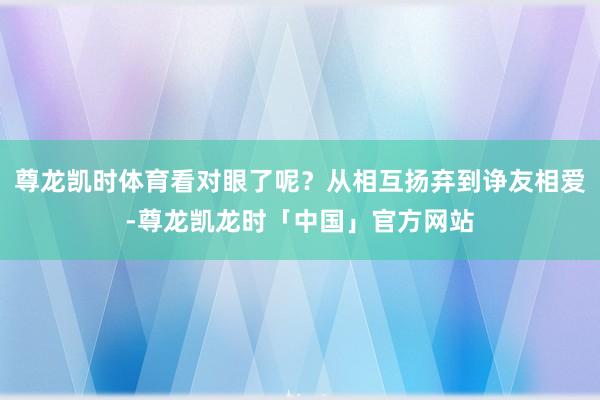 尊龙凯时体育看对眼了呢？从相互扬弃到诤友相爱-尊龙凯龙时「中国」官方网站