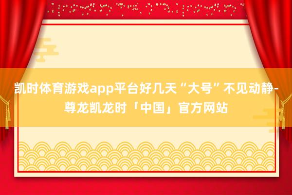 凯时体育游戏app平台好几天“大号”不见动静-尊龙凯龙时「中国」官方网站