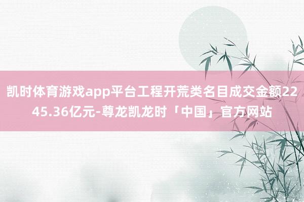 凯时体育游戏app平台工程开荒类名目成交金额2245.36亿元-尊龙凯龙时「中国」官方网站