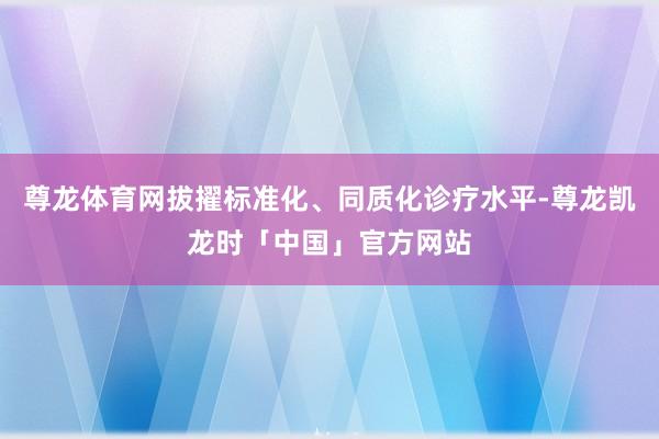 尊龙体育网拔擢标准化、同质化诊疗水平-尊龙凯龙时「中国」官方网站