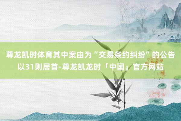 尊龙凯时体育其中案由为“交易条约纠纷”的公告以31则居首-尊龙凯龙时「中国」官方网站