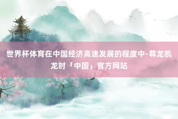 世界杯体育在中国经济高速发展的程度中-尊龙凯龙时「中国」官方网站