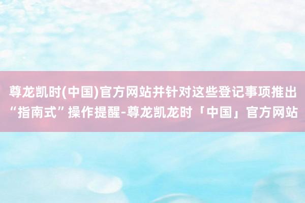 尊龙凯时(中国)官方网站并针对这些登记事项推出“指南式”操作提醒-尊龙凯龙时「中国」官方网站