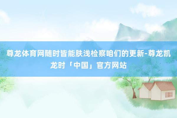 尊龙体育网随时皆能肤浅检察咱们的更新-尊龙凯龙时「中国」官方网站