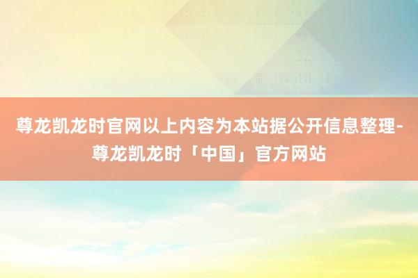 尊龙凯龙时官网以上内容为本站据公开信息整理-尊龙凯龙时「中国」官方网站