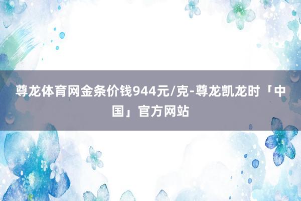 尊龙体育网金条价钱944元/克-尊龙凯龙时「中国」官方网站