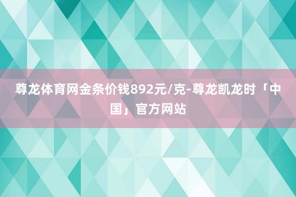 尊龙体育网金条价钱892元/克-尊龙凯龙时「中国」官方网站