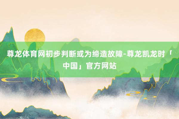 尊龙体育网初步判断或为缔造故障-尊龙凯龙时「中国」官方网站