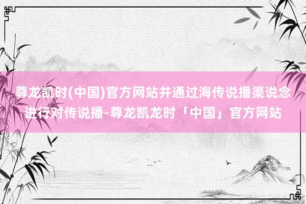 尊龙凯时(中国)官方网站并通过海传说播渠说念进行对传说播-尊龙凯龙时「中国」官方网站