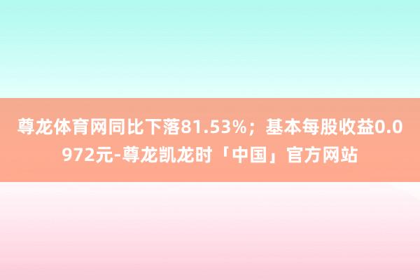 尊龙体育网同比下落81.53%；基本每股收益0.0972元-尊龙凯龙时「中国」官方网站
