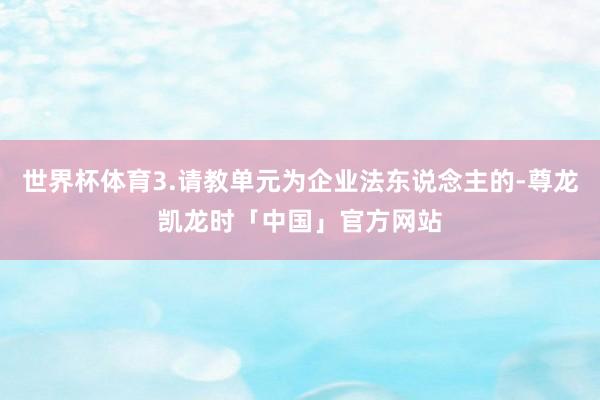 世界杯体育3.请教单元为企业法东说念主的-尊龙凯龙时「中国」官方网站