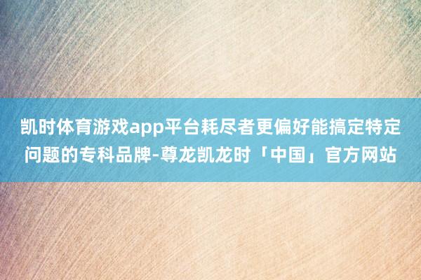 凯时体育游戏app平台耗尽者更偏好能搞定特定问题的专科品牌-尊龙凯龙时「中国」官方网站