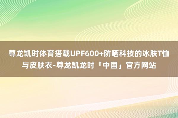 尊龙凯时体育搭载UPF600+防晒科技的冰肤T恤与皮肤衣-尊龙凯龙时「中国」官方网站