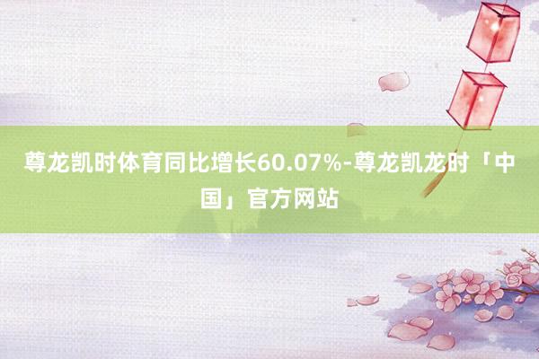 尊龙凯时体育同比增长60.07%-尊龙凯龙时「中国」官方网站