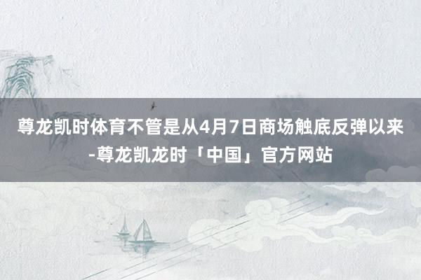 尊龙凯时体育不管是从4月7日商场触底反弹以来-尊龙凯龙时「中国」官方网站
