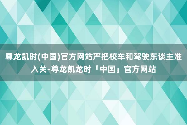 尊龙凯时(中国)官方网站严把校车和驾驶东谈主准入关-尊龙凯龙时「中国」官方网站