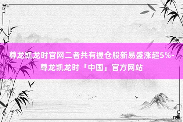 尊龙凯龙时官网二者共有握仓股新易盛涨超5%-尊龙凯龙时「中国」官方网站