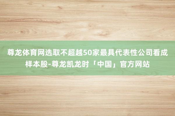 尊龙体育网选取不超越50家最具代表性公司看成样本股-尊龙凯龙时「中国」官方网站