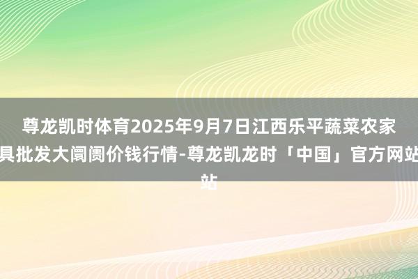 尊龙凯时体育2025年9月7日江西乐平蔬菜农家具批发大阛阓价钱行情-尊龙凯龙时「中国」官方网站