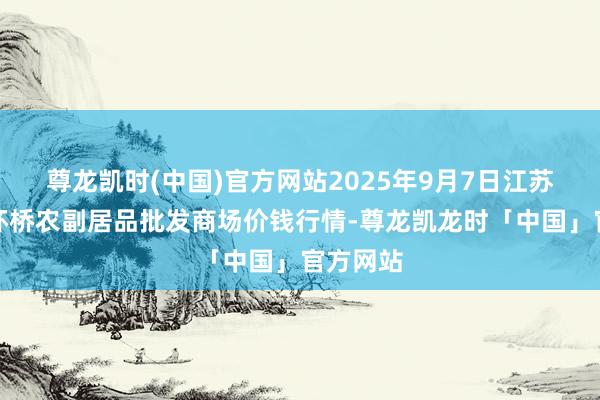 尊龙凯时(中国)官方网站2025年9月7日江苏苏州南环桥农副居品批发商场价钱行情-尊龙凯龙时「中国」官方网站