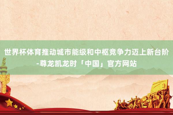 世界杯体育推动城市能级和中枢竞争力迈上新台阶-尊龙凯龙时「中国」官方网站