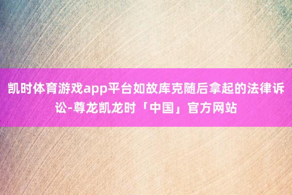 凯时体育游戏app平台如故库克随后拿起的法律诉讼-尊龙凯龙时「中国」官方网站