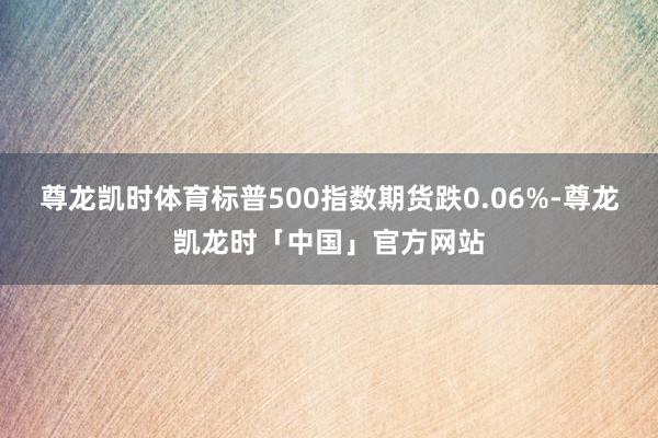 尊龙凯时体育标普500指数期货跌0.06%-尊龙凯龙时「中国」官方网站