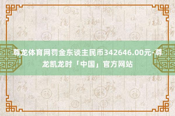 尊龙体育网罚金东谈主民币342646.00元-尊龙凯龙时「中国」官方网站