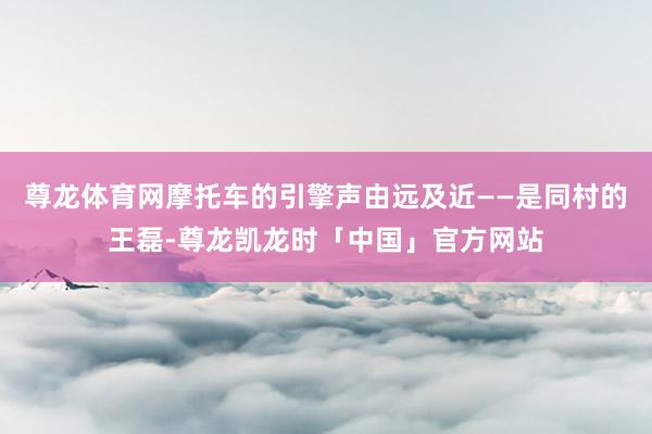 尊龙体育网摩托车的引擎声由远及近——是同村的王磊-尊龙凯龙时「中国」官方网站