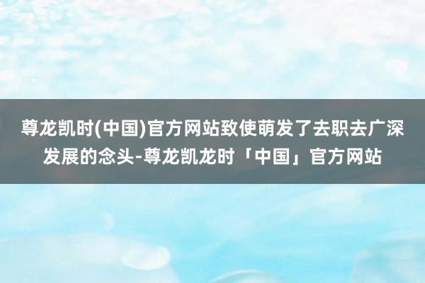 尊龙凯时(中国)官方网站致使萌发了去职去广深发展的念头-尊龙凯龙时「中国」官方网站