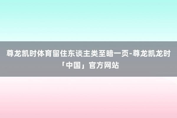 尊龙凯时体育留住东谈主类至暗一页-尊龙凯龙时「中国」官方网站