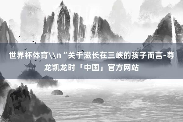 世界杯体育\n“关于滋长在三峡的孩子而言-尊龙凯龙时「中国」官方网站