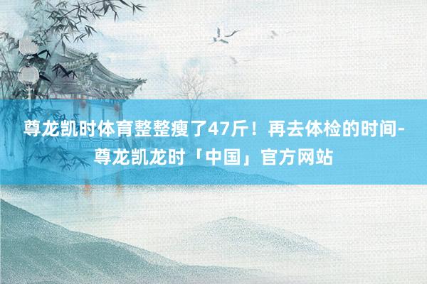 尊龙凯时体育整整瘦了47斤！再去体检的时间-尊龙凯龙时「中国」官方网站