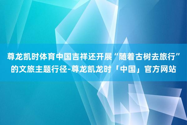 尊龙凯时体育中国吉祥还开展“随着古树去旅行”的文旅主题行径-尊龙凯龙时「中国」官方网站