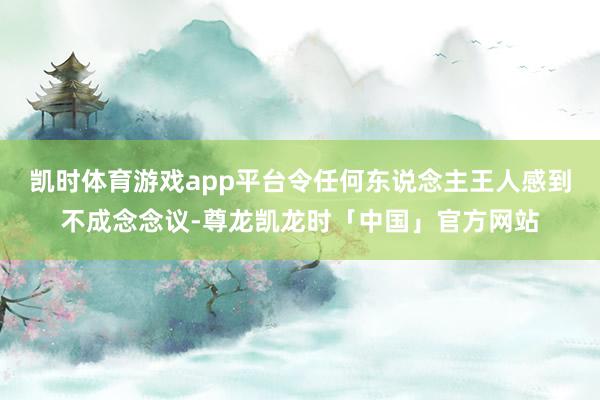 凯时体育游戏app平台令任何东说念主王人感到不成念念议-尊龙凯龙时「中国」官方网站