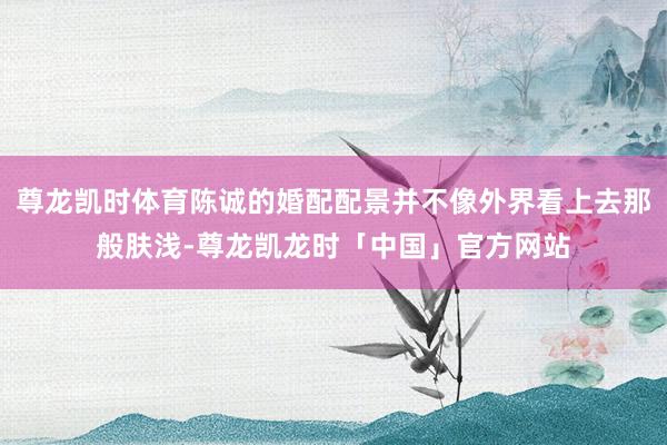尊龙凯时体育陈诚的婚配配景并不像外界看上去那般肤浅-尊龙凯龙时「中国」官方网站