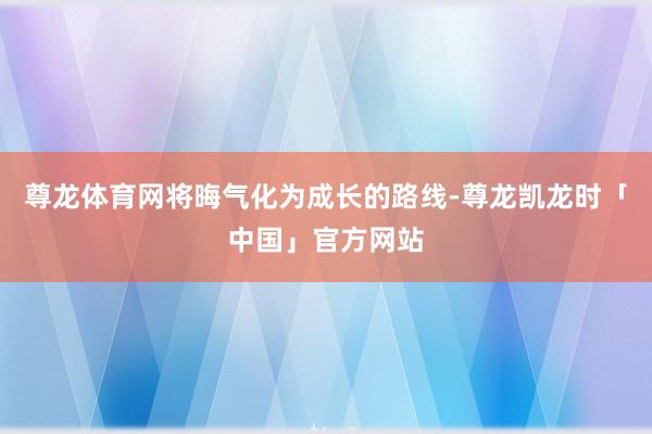 尊龙体育网将晦气化为成长的路线-尊龙凯龙时「中国」官方网站