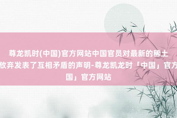 尊龙凯时(中国)官方网站中国官员对最新的稀土出口放弃发表了互相矛盾的声明-尊龙凯龙时「中国」官方网站