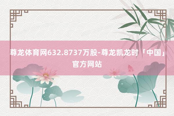 尊龙体育网632.8737万股-尊龙凯龙时「中国」官方网站