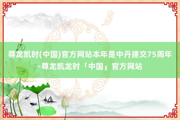 尊龙凯时(中国)官方网站本年是中丹建交75周年-尊龙凯龙时「中国」官方网站
