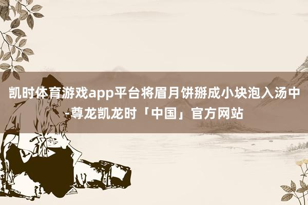 凯时体育游戏app平台将眉月饼掰成小块泡入汤中-尊龙凯龙时「中国」官方网站