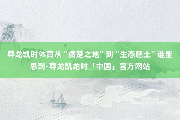 尊龙凯时体育从“痛楚之地”到“生态肥土”谁能思到-尊龙凯龙时「中国」官方网站