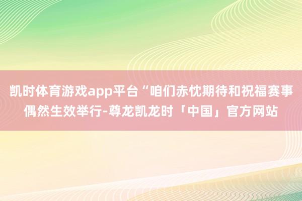 凯时体育游戏app平台“咱们赤忱期待和祝福赛事偶然生效举行-尊龙凯龙时「中国」官方网站